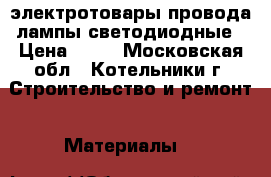 электротовары провода лампы светодиодные › Цена ­ 31 - Московская обл., Котельники г. Строительство и ремонт » Материалы   